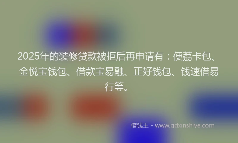 2025年的装修贷款被拒后再申请有：便荔卡包、金悦宝钱包、借款宝易融、正好钱包、钱速借易行等。