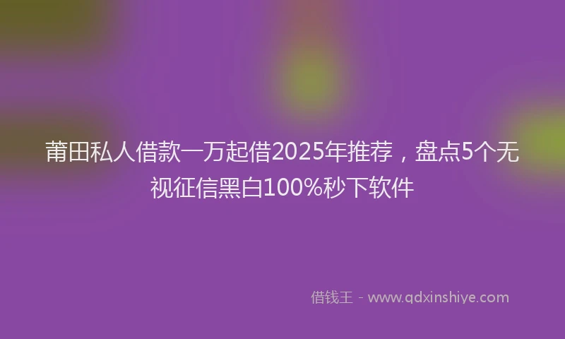 莆田私人借款一万起借2025年推荐，盘点5个无视征信黑白100%秒下软件