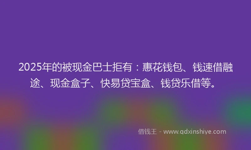 2025年的被现金巴士拒有：惠花钱包、钱速借融途、现金盒子、快易贷宝盒、钱贷乐借等。