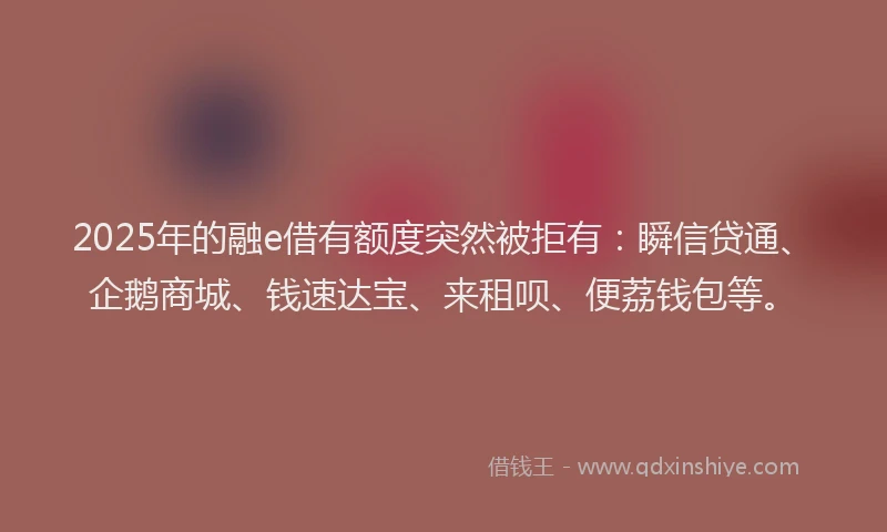 2025年的融e借有额度突然被拒有：瞬信贷通、企鹅商城、钱速达宝、来租呗、便荔钱包等。