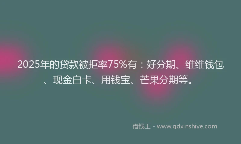 2025年的贷款被拒率75%有：好分期、维维钱包、现金白卡、用钱宝、芒果分期等。