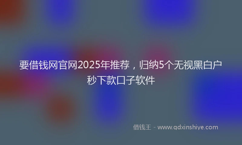 要借钱网官网2025年推荐，归纳5个无视黑白户秒下款口子软件