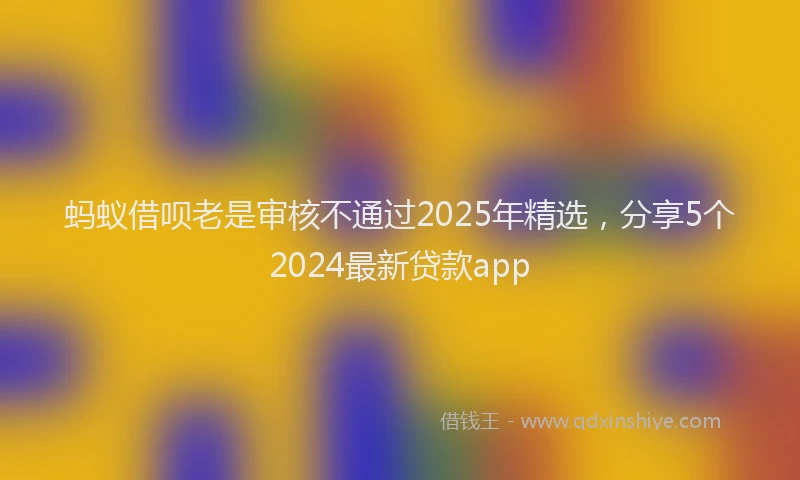 蚂蚁借呗老是审核不通过2025年精选，分享5个2024最新贷款app