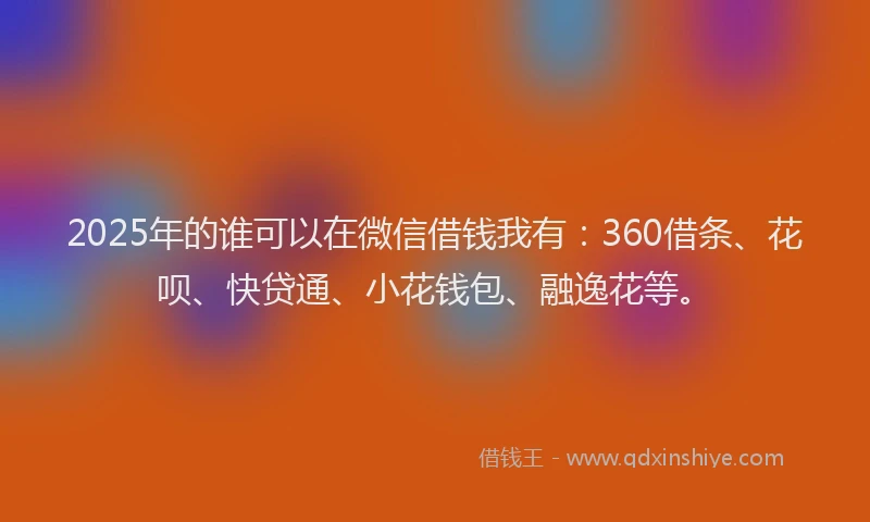 2025年的谁可以在微信借钱我有：360借条、花呗、快贷通、小花钱包、融逸花等。