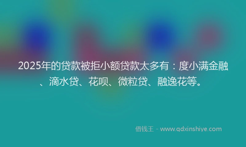 2025年的贷款被拒小额贷款太多有：度小满金融、滴水贷、花呗、微粒贷、融逸花等。