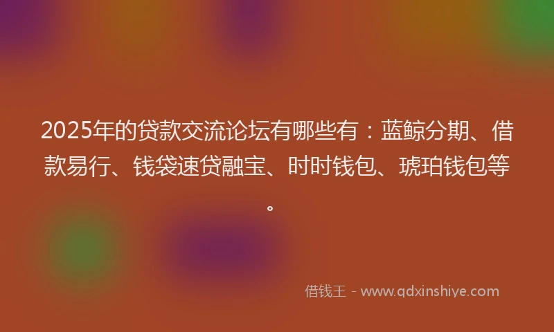2025年的贷款交流论坛有哪些有：蓝鲸分期、借款易行、钱袋速贷融宝、时时钱包、琥珀钱包等。