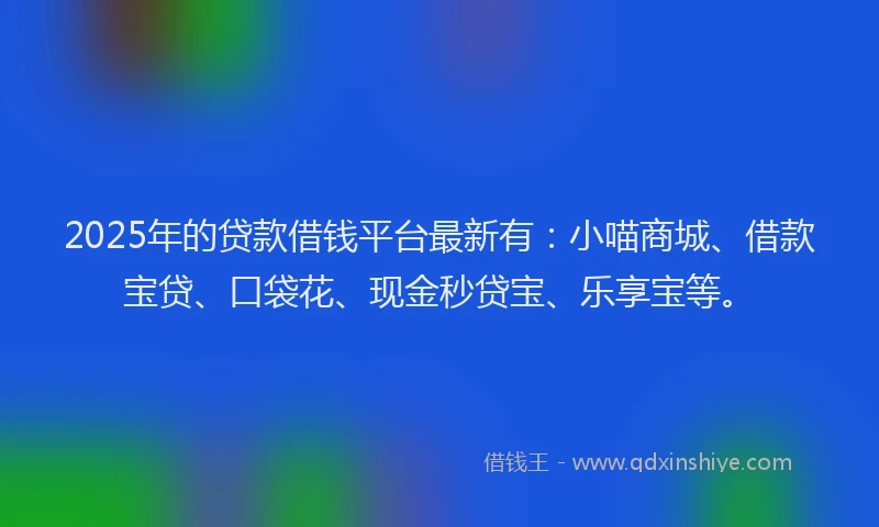 2025年的贷款借钱平台最新有：小喵商城、借款宝贷、口袋花、现金秒贷宝、乐享宝等。
