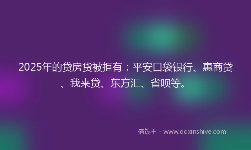 2025年的贷房货被拒有：平安口袋银行、惠商贷、我来贷、东方汇、省呗等。