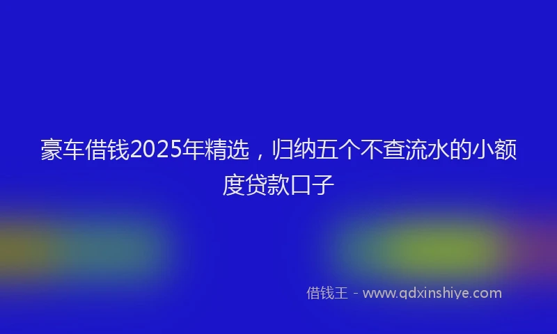 豪车借钱2025年精选，归纳五个不查流水的小额度贷款口子