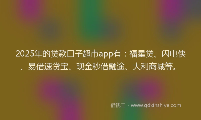 2025年的贷款口子超市app有：福星贷、闪电侠、易借速贷宝、现金秒借融途、大利商城等。