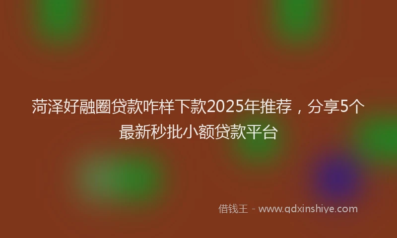 菏泽好融圈贷款咋样下款2025年推荐，分享5个最新秒批小额贷款平台
