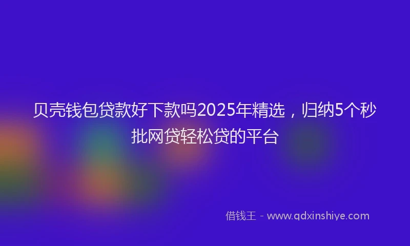 贝壳钱包贷款好下款吗2025年精选，归纳5个秒批网贷轻松贷的平台