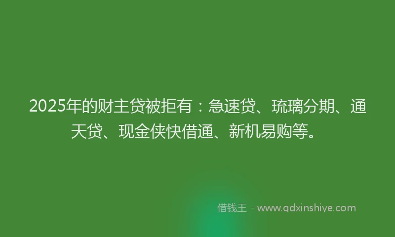 2025年的财主贷被拒有：急速贷、琉璃分期、通天贷、现金侠快借通、新机易购等。