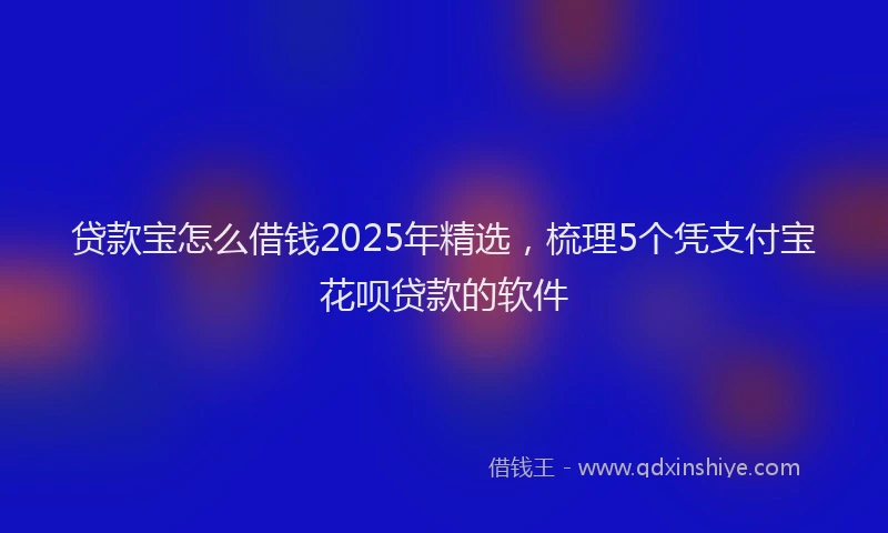 贷款宝怎么借钱2025年精选，梳理5个凭支付宝花呗贷款的软件