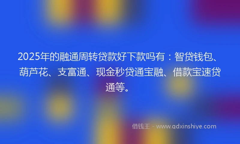 2025年的融通周转贷款好下款吗有：智贷钱包、葫芦花、支富通、现金秒贷通宝融、借款宝速贷通等。