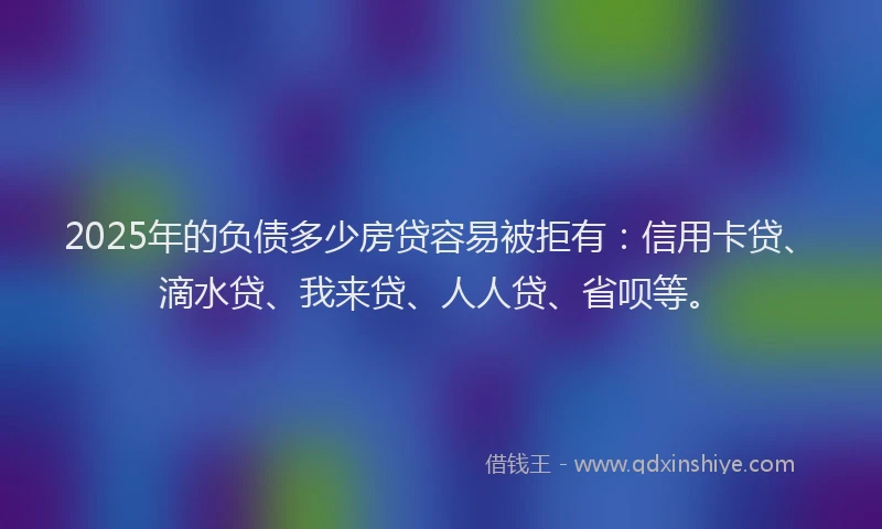 2025年的负债多少房贷容易被拒有：信用卡贷、滴水贷、我来贷、人人贷、省呗等。