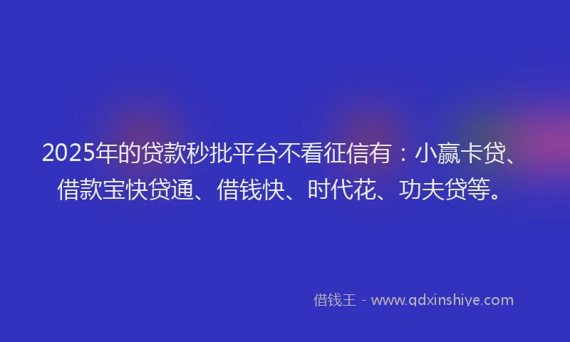2025年的贷款秒批平台不看征信有：小赢卡贷、借款宝快贷通、借钱快、时代花、功夫贷等。