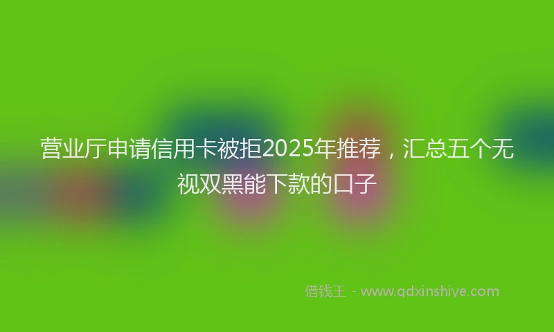 营业厅申请信用卡被拒2025年推荐，汇总五个无视双黑能下款的口子