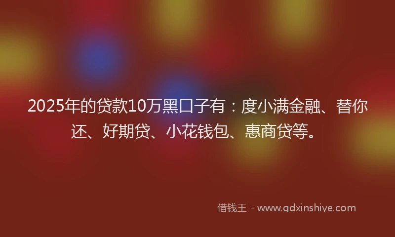 2025年的贷款10万黑口子有：度小满金融、替你还、好期贷、小花钱包、惠商贷等。