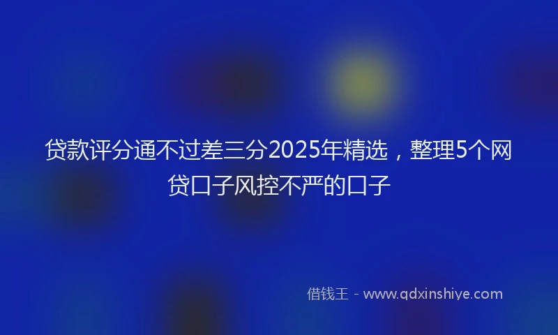 贷款评分通不过差三分2025年精选，整理5个网贷口子风控不严的口子