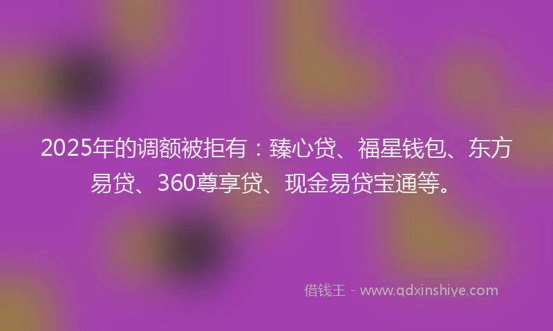 2025年的调额被拒有：臻心贷、福星钱包、东方易贷、360尊享贷、现金易贷宝通等。