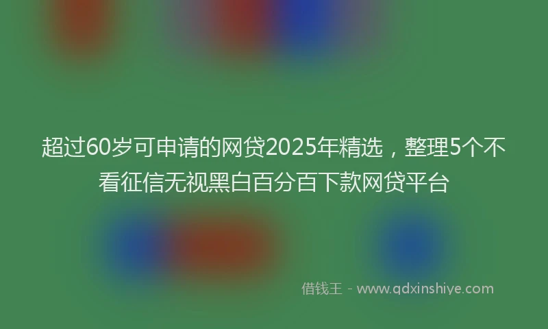 超过60岁可申请的网贷2025年精选，整理5个不看征信无视黑白百分百下款网贷平台