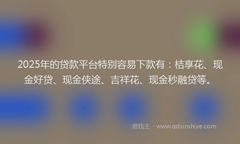 2025年的贷款平台特别容易下款有：桔享花、现金好贷、现金侠途、吉祥花、现金秒融贷等。