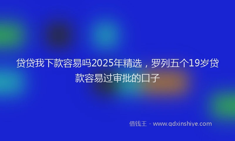 贷贷我下款容易吗2025年精选，罗列五个19岁贷款容易过审批的口子