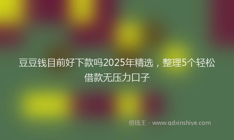 豆豆钱目前好下款吗2025年精选，整理5个轻松借款无压力口子