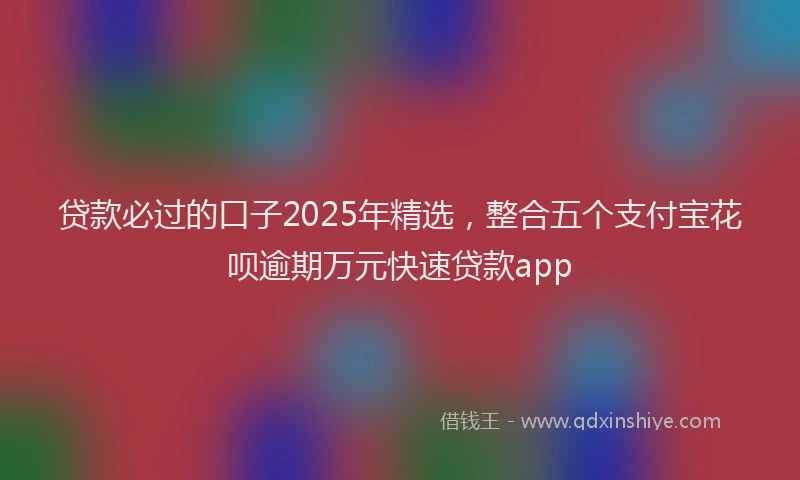 贷款必过的口子2025年精选，整合五个支付宝花呗逾期万元快速贷款app