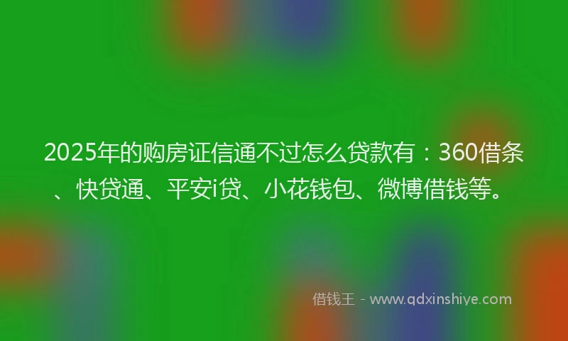 2025年的购房证信通不过怎么贷款有：360借条、快贷通、平安i贷、小花钱包、微博借钱等。