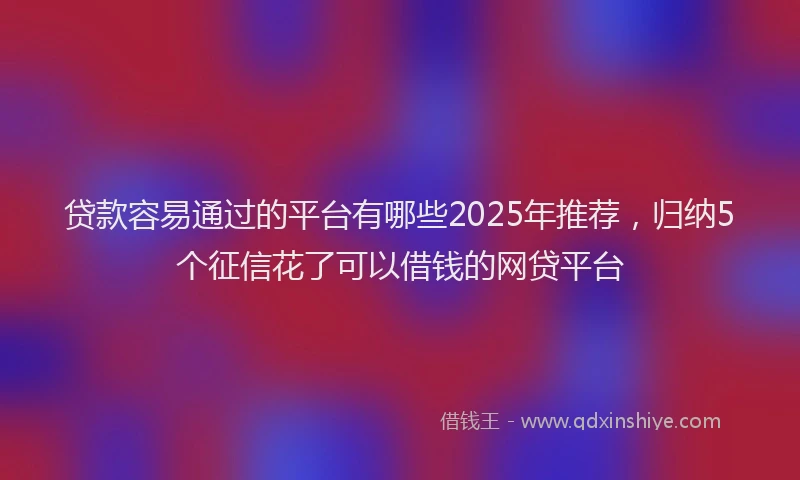 贷款容易通过的平台有哪些2025年推荐，归纳5个征信花了可以借钱的网贷平台