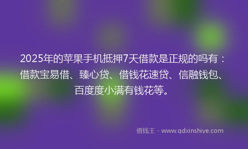 2025年的苹果手机抵押7天借款是正规的吗有：借款宝易借、臻心贷、借钱花速贷、信融钱包、百度度小满有钱花等。
