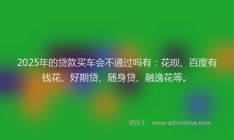 2025年的贷款买车会不通过吗有：花呗、百度有钱花、好期贷、随身贷、融逸花等。