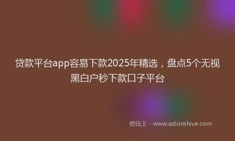 贷款平台app容易下款2025年精选，盘点5个无视黑白户秒下款口子平台