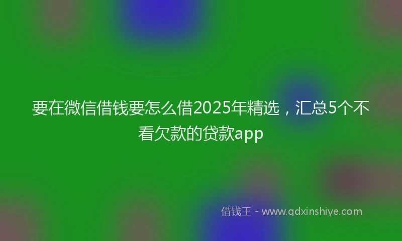 要在微信借钱要怎么借2025年精选，汇总5个不看欠款的贷款app