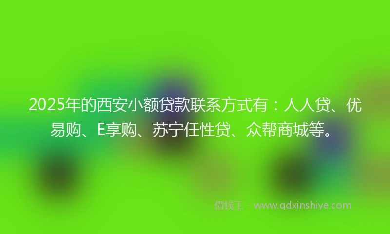 2025年的西安小额贷款联系方式有：人人贷、优易购、E享购、苏宁任性贷、众帮商城等。