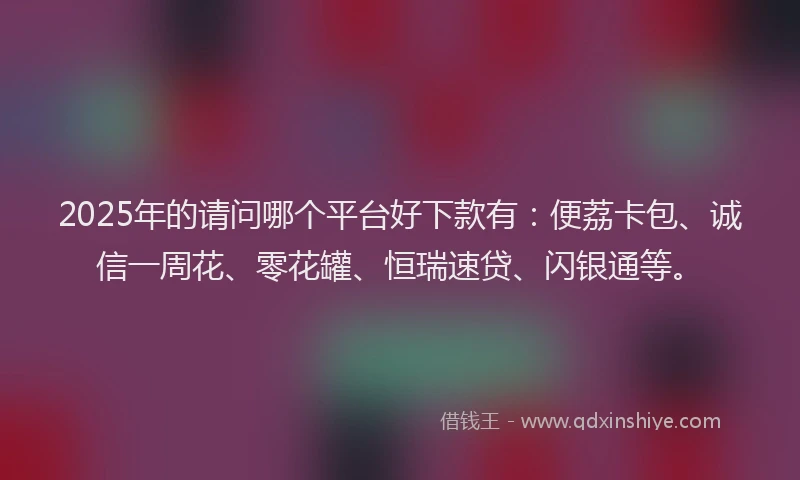 2025年的请问哪个平台好下款有：便荔卡包、诚信一周花、零花罐、恒瑞速贷、闪银通等。