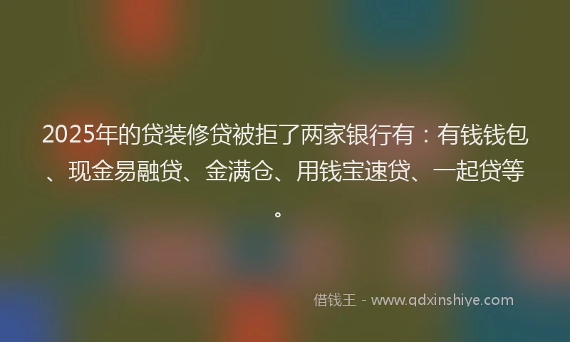 2025年的贷装修贷被拒了两家银行有：有钱钱包、现金易融贷、金满仓、用钱宝速贷、一起贷等。