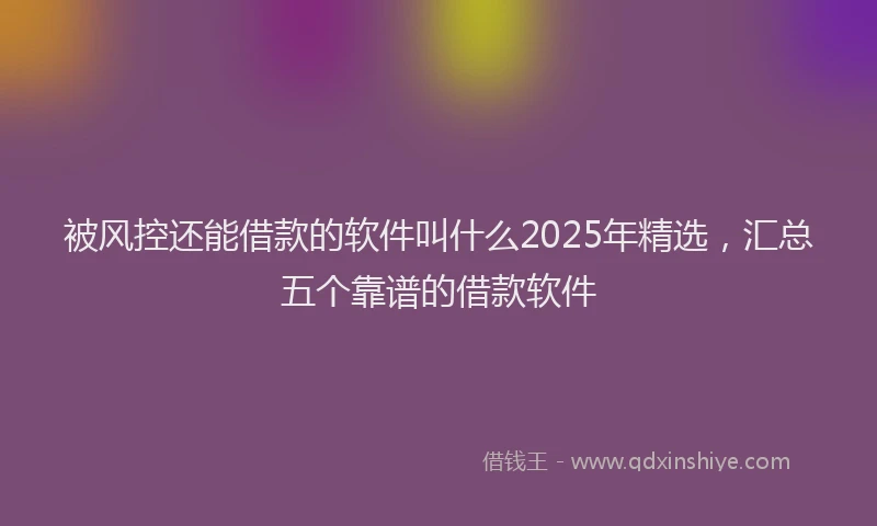 被风控还能借款的软件叫什么2025年精选，汇总五个靠谱的借款软件