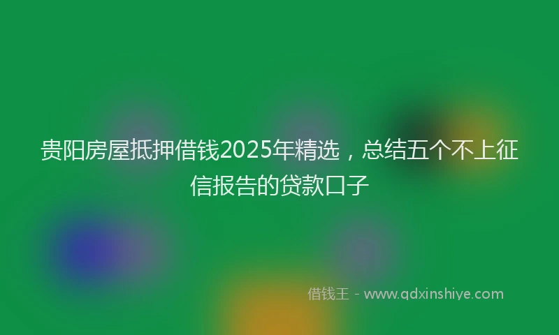 贵阳房屋抵押借钱2025年精选，总结五个不上征信报告的贷款口子