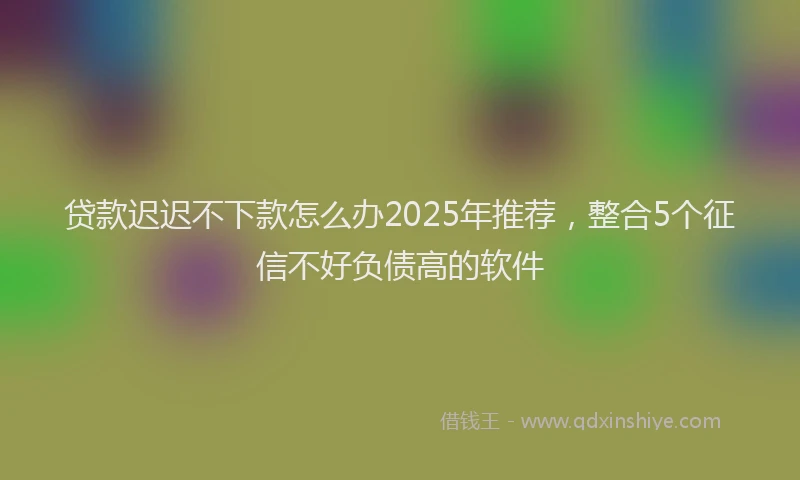 贷款迟迟不下款怎么办2025年推荐，整合5个征信不好负债高的软件