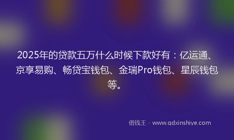 2025年的贷款五万什么时候下款好有：亿运通、京享易购、畅贷宝钱包、金瑞Pro钱包、星辰钱包等。