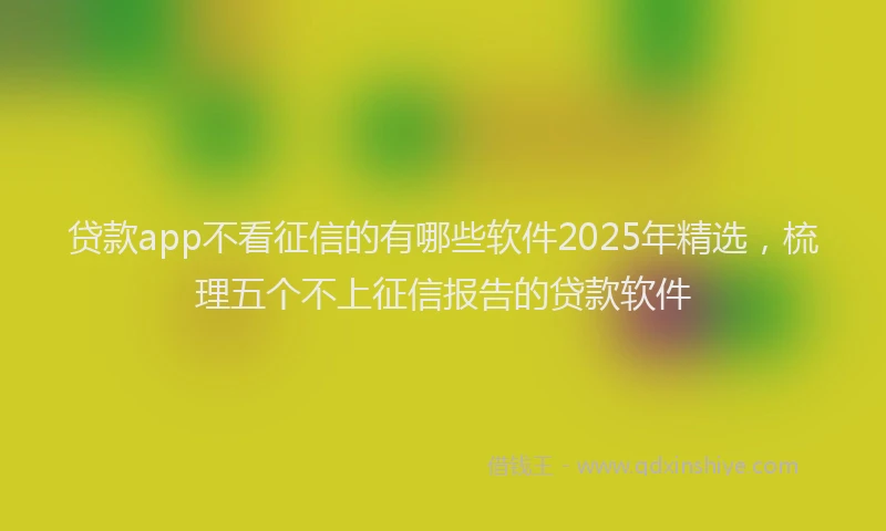 贷款app不看征信的有哪些软件2025年精选，梳理五个不上征信报告的贷款软件
