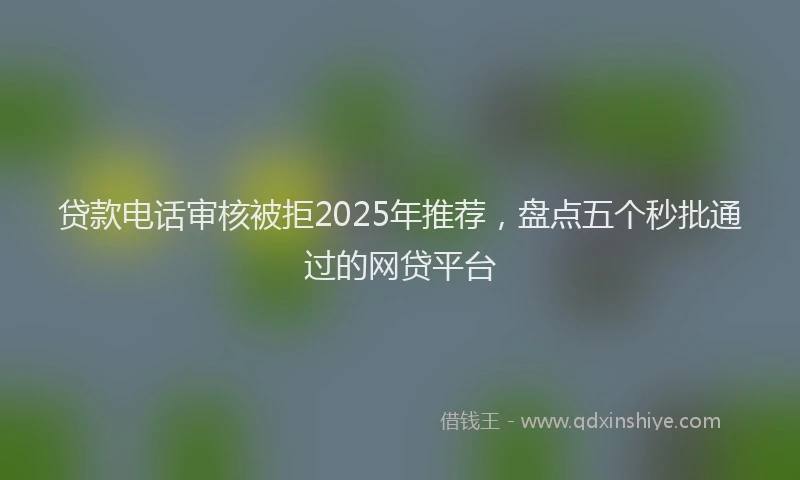 贷款电话审核被拒2025年推荐，盘点五个秒批通过的网贷平台