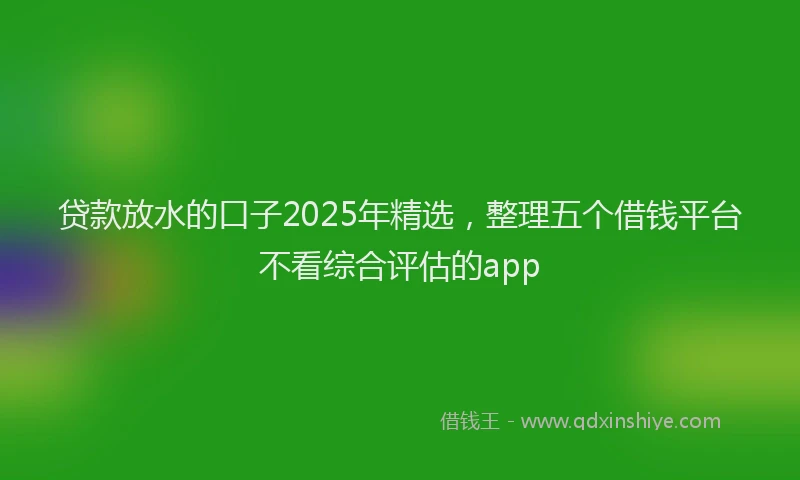 贷款放水的口子2025年精选，整理五个借钱平台不看综合评估的app
