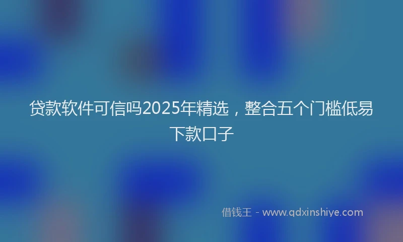 贷款软件可信吗2025年精选，整合五个门槛低易下款口子