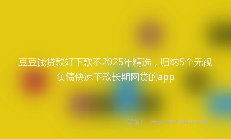 豆豆钱贷款好下款不2025年精选，归纳5个无视负债快速下款长期网贷的app