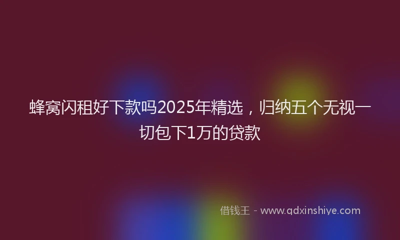蜂窝闪租好下款吗2025年精选，归纳五个无视一切包下1万的贷款