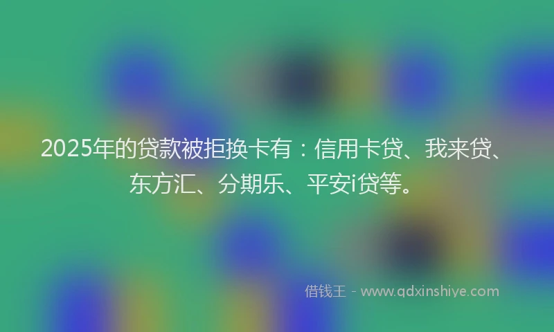 2025年的贷款被拒换卡有：信用卡贷、我来贷、东方汇、分期乐、平安i贷等。